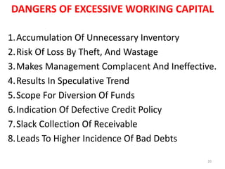 DANGERS OF EXCESSIVE WORKING CAPITAL
1.Accumulation Of Unnecessary Inventory
2.Risk Of Loss By Theft, And Wastage
3.Makes Management Complacent And Ineffective.
4.Results In Speculative Trend
5.Scope For Diversion Of Funds
6.Indication Of Defective Credit Policy
7.Slack Collection Of Receivable
8.Leads To Higher Incidence Of Bad Debts
20
 