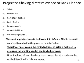 Projections having direct relevance to Bank Finance
a. Sales
b. Production
c. Cost of production
d. Cost of sales
e. Current assets
f. Current liabilities
g. Net working capital.
The most important area to be looked into is Sales. All other aspects
are directly related to the projected level of sales.
Therefore, determining the projected level of sales is first step in
assessing the working capital needs of a borrower.
Once the level of sales has been determined, the other data can be
easily determined in relation to sales. 22
 