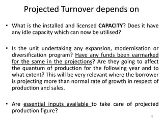 Projected Turnover depends on
• What is the installed and licensed CAPACITY? Does it have
any idle capacity which can now be utilised?
• Is the unit undertaking any expansion, modernisation or
diversification program? Have any funds been earmarked
for the same in the projections? Are they going to affect
the quantum of production for the following year and to
what extent? This will be very relevant where the borrower
is projecting more than normal rate of growth in respect of
production and sales.
• Are essential inputs available to take care of projected
production figure?
23
 