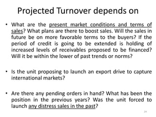 Projected Turnover depends on
• What are the present market conditions and terms of
sales? What plans are there to boost sales. Will the sales in
future be on more favorable terms to the buyers? If the
period of credit is going to be extended is holding of
increased levels of receivables proposed to be financed?
Will it be within the lower of past trends or norms?
• Is the unit proposing to launch an export drive to capture
international markets?
• Are there any pending orders in hand? What has been the
position in the previous years? Was the unit forced to
launch any distress sales in the past?
24
 
