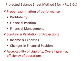 Projected Balance Sheet Method ( for > Rs. 5 Cr.)
Proper examination of performance
• Profitability
• Financial Position
• Financial Management
Scrutiny & Validation of Projections
• Income & Expenses
• Changes in Financial Position
Acceptability of Liquidity, Overall gearing,
efficiency of operations
 