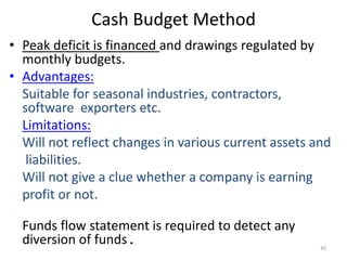 Cash Budget Method
• Peak deficit is financed and drawings regulated by
monthly budgets.
• Advantages:
 Suitable for seasonal industries, contractors,
software exporters etc.
 Limitations:
 Will not reflect changes in various current assets and
liabilities.
 Will not give a clue whether a company is earning
 profit or not.

Funds flow statement is required to detect any
diversion of funds. 30
 