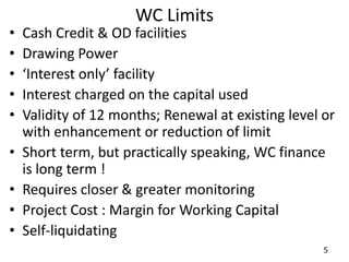 WC Limits
• Cash Credit & OD facilities
• Drawing Power
• ‘Interest only’ facility
• Interest charged on the capital used
• Validity of 12 months; Renewal at existing level or
with enhancement or reduction of limit
• Short term, but practically speaking, WC finance
is long term !
• Requires closer & greater monitoring
• Project Cost : Margin for Working Capital
• Self-liquidating
5
 