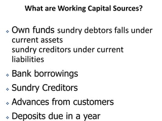 What are Working Capital Sources?
 Own funds sundry debtors falls under
current assets
sundry creditors under current
liabilities
 Bank borrowings
 Sundry Creditors
 Advances from customers
 Deposits due in a year
 