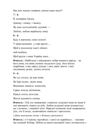 Нас всіх ненька говорити, ненька наша мила?!
7 – й
Її, незміряно багату,
Дзвінку, і ніжну, і завзяту.
Як день сьогоднішній, чудовий, —
Люблю, люблю вкраїнську мову.
8 – й
Буду я навчатись мови золотої
У трави-веснянки, у гори крутої,…
Щоб в людському щасті дбанок
свій надбати,
Щоб раділа з нами Україна мати…
Вчитель : Найбільше і найдорожче добро кожного народу – це
його мова, ота жива схована людського духу, його багата
скарбниця, в яку народ складає і своє давнє життя, і свої
сподівання, розум, досвід, почуття.
9 – й
Як гул століть, як шум віків,
Як бурі подих,- рідна мова,
Вишневих ніжність пелюстків,
Сурма походу світанкова,
Неволі стогін, волі спів,
Життя духовного основа.
Вчитель : Той, хто зневажливо ставиться до рідної мови не може й
сам викликати поваги до себе. Любов до рідної мови починається
ще з колиски, з маминої пісні. Народні колискові пісні зачаровують
усіх, хто її почує, незвичайною ніжністю і простотою.
( Діти виконують пісню « Котику сіренький»)
Вчитель : « І чужому научайтесь і свого не цурайтесь», - закликає
нас великий Кобзар. Любов до нашої неосяжної землі починається з
 