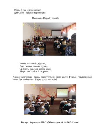 Осінь: Дуже сподобалося!
Для Осені і всіх вас гарна пісня!
Пісенька «Збирай урожай»
Немов казковий дідуган,
Всю землю оповив туман,
Сріблить березам жовті коси,
Віщує нам сніги й морози.
-Скоро закінчиться осінь, закінчується і наше свято. Будемо готуватися до
зими. До побачення! Щиро дякуємо всім!
Виступ Корінецької Н.О.-бібліотекаря міської бібліотеки.
 