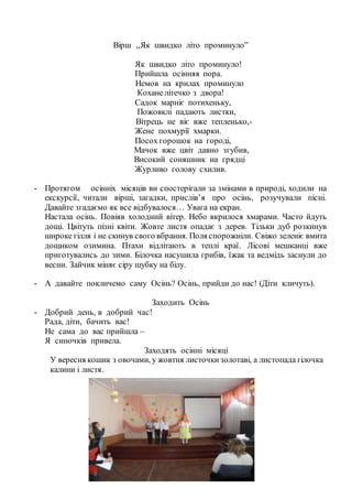 Вірш ,,Як швидко літо проминуло”
Як швидко літо проминуло!
Прийшла осінняя пора.
Немов на крилах проминуло
Кохане літечко з двора!
Садок марніє потихеньку,
Пожовклі падають листки,
Вітрець не віє вже тепленько,-
Жене похмурії хмарки.
Посох горошок на городі,
Мачок вже цвіт давно згубив,
Високий соняшник на грядці
Журливо голову схилив.
- Протягом осінніх місяців ви спостерігали за змінами в природі, ходили на
екскурсії, читали вірші, загадки, прислів’я про осінь, розучували пісні.
Давайте згадаємо як все відбувалося… Увага на екран.
Настала осінь. Повіяв холодний вітер. Небо вкрилося хмарами. Часто йдуть
дощі. Цвітуть пізні квіти. Жовте листя опадає з дерев. Тільки дуб розкинув
широке гілля і не скинув свого вбрання. Поля спорожніли. Свіжо зеленіє вмита
дощиком озимина. Птахи відлітають в теплі краї. Лісові мешканці вже
приготувались до зими. Білочка насушила грибів, їжак та ведмідь заснули до
весни. Зайчик міняє сіру шубку на білу.
- А давайте покличемо саму Осінь? Осінь, прийди до нас! (Діти кличуть).
Заходить Осінь
- Добрий день, в добрий час!
Рада, діти, бачить вас!
Не сама до вас прийшла –
Я синочків привела.
Заходять осінні місяці
У вересня кошик з овочами, у жовтня листочкизолотаві, а листопада гілочка
калини і листя.
 