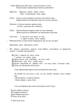 Осінь: Вересневе небо синє, і сади ще пахнуть літом,
В палісаднику жоржинирозгорілись дивоцвітом.
Вересень: Вересень місяць добре газдує,
Овоч смачненький дітям дарує.
Осінь: Сяють золотом берези, жовтень ним вінчає осінь,
Журавлиний клин мережить висоти холодну просінь.
Жовтень: А місяць жовтень мряку розвіє,
В лісах, садочках лист пожовтіє.
Осінь: Зникли біленькі хмарки; небо не синє-свинцеве.
Зрідка снуються сніжинки в це переддення грудневе.
Листопад: А листопад той жалю не має,
З дерев останнє листя зриває.
- Шановна Осінь і осінні місяці запрошуємо вас до нас на свято.
Виконання пісні ,,Наступила осінь”.
- Ми завжди милуємося красою осені. Народ спостерігав за природою
восени і помітив такі прикмети:
 Грім у вересні на теплу осінь,
у жовтні – на сніжну зиму.
 Дуже багато ягід горобини – на суху осінь.
 Відлітають дикі гуси – чекай снігу.
 Багато павутиння на ,,бабине літо” – на ясну осінь і холодну зиму.
 Осінь на строкатому коні їздить.
А ще український народ склав такі прислів'я про осінь:
-В осінній час сім погод у нас: сіє, віє, туманіє, шумить, гуде і зверху
йде.
- Восени-багач, а навесні прохач.
- Осінь збирає, а зима з'їдає.
А ось які віршики про осінь підготували учні 2 класу.
Кудись побігло літечко
Чи в вирій попливло?
Давно зібрали житечко
Й тепла, як не було.
У небі стало тихо,
 