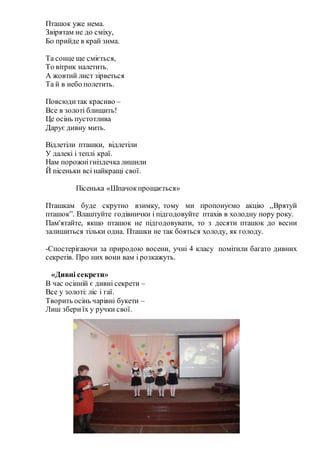 Пташок уже нема.
Звірятам не до сміху,
Бо прийде в край зима.
Та сонце ще сміється,
То вітрик налетить.
А жовтий лист зірветься
Та й в небо полетить.
Повсюдитак красиво –
Все в золоті блищить!
Це осінь пустотлива
Дарує дивну мить.
Відлетіли пташки, відлетіли
У далекі і теплі краї.
Нам порожнігніздечка лишили
Й пісеньки всі найкращі свої.
Пісенька «Шпачокпрощається»
Пташкам буде скрутно взимку, тому ми пропонуємо акцію ,,Врятуй
пташок”. Влаштуйте годівнички і підгодовуйте птахів в холодну пору року.
Пам'ятайте, якщо пташок не підгодовувати, то з десяти пташок до весни
залишиться тільки одна. Пташки не так бояться холоду, як голоду.
-Спостерігаючи за природою восени, учні 4 класу помітили багато дивних
секретів. Про них вони вам і розкажуть.
«Дивні секрети»
В час осінній є дивні секрети –
Все у золоті: ліс і гаї.
Творить осінь чарівні букети –
Лиш збериїх у ручки свої.
 
