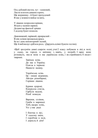 Ось дубовийлисток, тут – кленовий,
Листя золотом дивним горить.
Ще жоржинку– й букет пречудовий
В нас у кожного вийде за мить.
У ліщини попросим горішки,
Ягідок у калини нарвем.
Додамо ще фантазії трішки
І додомубукет понесем.
Дивовижний, чарівний, прекрасний –
В нім осіння прощальна краса.
Бо ж і день неповторнийі ясний,
Ще й виблискує сріблом роса. (Дарують осінні букети гостям).
-Щоб зрозуміти дивні секрети осені, учні 2 класу побували в лісі, в полі,
у садку, на городі, в квітнику і, навіть, у погребі. І зараз вони
розкажуть, яка ж вона в нас українська осінь, і як сприймають її люди і
тварини.
Завітала осінь
До нас в Україну.
Одягла в червоне
Намисто калину.
Українська осінь
Це – пишні жоржини,
Айстри різнобарвні,
Горішки ліщини.
Буряки цукрові,
Кукурудза стигла,
Гарбузи медові,
Різнії повидла.
Варення, соління,
Гриби в маринаді.
Тобі, щедра осінь,
Усі у нас раді:
І білочка в лісі,
У садочку квіти,
І горобчик в полі,
І дорослі, й діти!
 