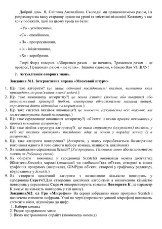 Добрий день. Я, Світлана Анатоліївна. Сьогодні ми працюватимемо разом, і я
розраховуюна вашу старанну працю на уроці та змістовні відповіді. Кожному з вас
хочу побажати, щоб на цьому уроці ви були:
«У» - усміхненими,
«С» - спокійними,
«П» - прогресивними,
«І» - ініціативними,
«Х» - хоробрими.
Генрі Форд говорив: «Збиратися разом – це початок, Триматися разом – це
прогрес, Працювати разом – це успіх». Іншими словами, я бажаю Вам УСПІХУ!
2. Актуалізація опорних знань.
Завдання №1. Інтерактивна вправа «Мозковий штурм»
1. Що таке алгоритм? (це запис скінченої послідовності вказівок, виконання яких
призводить до розв’язання певної задачі.)
2. Що таке виконавець алгоритму?( це жива істота (людина або тварина) або
автоматичний пристрій (робот, електронна обчислювальна машина тощо),
спроможна діяти відповідно з алгоритмом.)
3. Що таке система вказівок виконавця?( це множина (сукупність) всіх вказівок, які
може виконувати даний виконавець.)
4. Що таке середовище виконання алгоритму?( об’єкти, з якими працює виконавець у
процесі виконання алгоритму.)
5. Що таке лінійна структура алгоритму?( це така структура (сукупність) вказівок, у
якій всі вказівки виконують послідовно: одну за одною у порядку запису їх в
алгоритмі.)
6. Що таке алгоритм повторення? (Алгоритм, у якому передбачається багаторазове
виконання одного й того самого набору команд, називають циклічним)
7. Як завантажити середовищеScratch? (Усі програми. Головного меню або за допомогою
значка на Робочому столі)
8. Як обирати виконавці у середовищі Scratch?( виконавців можна долучати:з
бібліотеки Scratch;з мережі (локальної чи глобальної);як об'єкти, створені в інших
графічних програмах (наприклад, GIMP);як об'єкти, створені у графічому редакторі,
вбудованому у Scratch.)
9. Як створити циклічний алгоритм з визначеною кількістю повторень у
середовищі Скретч?(Для створення циклічних алгоритмів а визначеною кількістю
повторень у середовищі Скретч використовують команда Повторити К, де параметр
К вказує на кількість повторень у тілі циклу).
Завдання№2. сл Гра «Мікрофон» На екрані зображено вікно програми Scratch і
позначено елементи цифрами. Учні по черзі (передаючи уявний мікрофон) називають
елементи вікна, відповідно до цифр.
1. Набори команд
2. Рядок програмного меню
3. Вікно настроювання спрайта (виконавець команд)
 