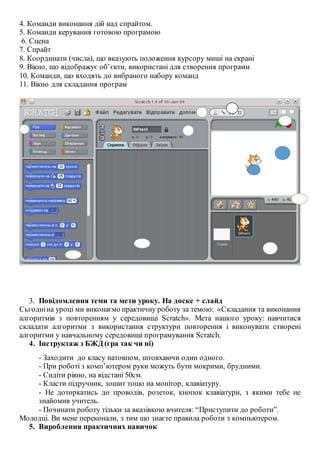 4. Команди виконання дій над спрайтом.
5. Команди керування готовою програмою
6. Сцена
7. Спрайт
8. Координати (числа), що вказують положення курсору миші на екрані
9. Вікно, що відображує об’єкти, використані для створення програми
10. Команди, що входять до вибраного набору команд
11. Вікно для складання програм
3. Повідомлення теми та мети уроку. На доске + слайд
Сьгодніна уроці ми виконаємо практичну роботу за темою: «Складання та виконання
алгоритмів з повторенням у середовищі Scratch». Мета нашого уроку: навчитися
складати алгоритми з використання структури повторення і виконувати створені
алгоритми у навчальному середовищі програмування Scratch.
4. Інструктаж з БЖД (гра так чи ні)
- Заходити до класу натовпом, штовхаючи один одного.
- При роботі з комп’ютером руки можуть бути мокрими, брудними.
- Сидіти рівно, на відстані 50см.
- Класти підручник, зошит тощо на монітор, клавіатуру.
- Не доторкатись до проводів, розеток, кнопок клавіатури, з якими тебе не
знайомив учитель.
- Починати роботу тільки за вказівкою вчителя: “Приступити до роботи”.
Молодці. Ви мене переконали, з тим що знаєте правила роботи з компьютером.
5. Вироблення практичних навичок
 