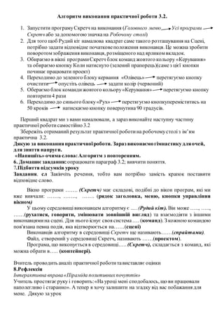 Алгоритм виконання практичної роботи 3.2.
1. Запустити програмуСкретч на виконання (Головного меню Усі програми
Скретч або за допомогоюзначкана Робочому столі)
2. Для того щоб Рудий кіт намалюва квадрат саме такого розташування на Сцені,
потрібно задати відповідне початковеположення виконавця. Це можна зробити
поворотомзображення виконавця, розміщеного над ярликом вкладок.
3. Обираємо в вікні програмиСкретч блок команд жовтого кольору «Керування»
та обираємо кнопку Коли натиснуто (зелений прапорець)(самез цієї кнопки
починає працювати проект)
4. Переходимо до зеленого блоку кервання «Олівець» перетягуємо кнопку
очистити опустіть олівець задати колір (червоний)
5. Обераємо блок командижовтого кольору«Керування» перетягуємо кнопку
повторити4 рази
6. Переходимо до синього блоку«Рух» перетягуємо кнопкупереміститись на
50 кроків натискаємо кнопку повернутина 90 градусів.
Перший квадрат ми з вами намалювали, а зараз виконайте наступну частину
практичної роботисамостійно 3.2
Збережіть отриманий результат практичної роботина робочомустоліз ім’ям
практична 3.2.
Дякую за виконанняпрактичноїроботи. Зараз виконаємогімнастикудляочей,
для зняття напруги.
«Напишіть» очима слова:Алгоритм з повторенням.
6. Домашнєзавдання:опрацювати параграф 3.2; вивчити поняття.
7.Підбиття підсумків уроку
Завдання. сл Закінчіть речення, тобто вам потрібно замість крапок поставити
відповідне слово.
Вікно програми ……. (Скретч) має складові, подібні до вікон програм, які ми
вже вивчали: ……., ……., ……. (рядок заголовка, меню, кнопки управління
вікном)
У цьому середовищі виконавцем алгоритму є …..(Рудий кіт). Він може ….., …..,
……(рухатися, говорити, змінювати зовнішній вигляд) та взаємодіяти з іншими
виконавцямина сцені. Для нього існує своя система…. (команд). З кожною командою
пов'язана певна подія, яка відтворюється на……(сцені)
Виконавців алгоритму в середовищі Скретч ще називають……(спрайтами).
Файл, створений у середовищі Скретч, називають ……(проектом).
Програма, що виконується в середовищі….. (Скретч), складається з команд, які
можна обрати в….. (контейнері).
Вчитель проводить аналіз практичної роботитавиставляє оцінки
8.Рефлексія
Інтерактивна вправа«Піраміда позитивнихпочуттів»
Учитель простягаєруку і говорить:«На уроці мені сподобалось, що ви працювали
наполегливо і старанно». А тепер я хочу залишити на згадку від вас побажання для
мене. Дякую за урок
 