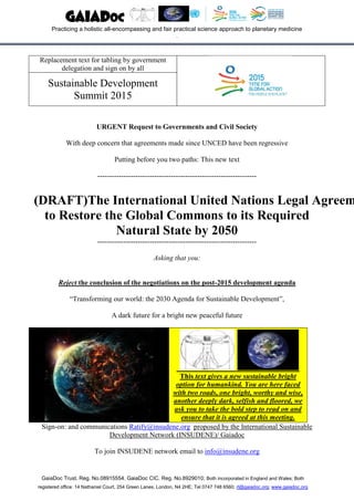 GaiaDoc Trust. Reg. No.08915554. GaiaDoc CIC. Reg. No.8929010; Both incorporated in England and Wales; Both
registered office: 14 Nathaniel Court, 254 Green Lanes, London, N4 2HE; Tel 0747 748 6560; rl@gaiadoc.org; www.gaiadoc.org
Replacement text for tabling by government
delegation and sign on by all
Sustainable Development
Summit 2015
URGENT Request to Governments and Civil Society
With deep concern that agreements made since UNCED have been regressive
Putting before you two paths: This new text
-------------------------------------------------------------------
(DRAFT)The International United Nations Legal Agreem
to Restore the Global Commons to its Required
Natural State by 2050
-------------------------------------------------------------------
Asking that you:
Reject the conclusion of the negotiations on the post-2015 development agenda
“Transforming our world: the 2030 Agenda for Sustainable Development”,
A dark future for a bright new peaceful future
This text gives a new sustainable bright
option for humankind. You are here faced
with two roads, one bright, worthy and wise,
another deeply dark, selfish and floored, we
ask you to take the bold step to read on and
ensure that it is agreed at this meeting.
Sign-on: and communications Ratify@insudene.org proposed by the International Sustainable
Development Network (INSUDENE)/ Gaiadoc
To join INSUDENE network email to info@insudene.org
GaiaDoc
Practicing a holistic all-encompassing and fair practical science approach to planetary medicine
.
 