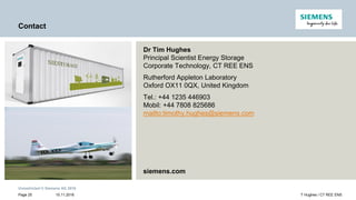Unrestricted © Siemens AG 2016
15.11.2016Page 25 T Hughes / CT REE ENS
Contact
Dr Tim Hughes
Principal Scientist Energy Storage
Corporate Technology, CT REE ENS
Rutherford Appleton Laboratory
Oxford OX11 0QX, United Kingdom
Tel.: +44 1235 446903
Mobil: +44 7808 825686
mailto:timothy.hughes@siemens.com
siemens.com
 