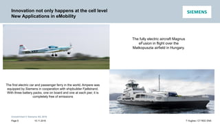 Unrestricted © Siemens AG 2016
15.11.2016Page 9 T Hughes / CT REE ENS
Innovation not only happens at the cell level
New Applications in eMobility
The fully electric aircraft Magnus
eFusion in flight over the
Matkopuszta airfield in Hungary.
The first electric car and passenger ferry in the world, Ampere was
equipped by Siemens in cooperation with shipbuilder Fjellstrand.
With three battery packs, one on board and one at each pier, it is
completely free of emissions
 