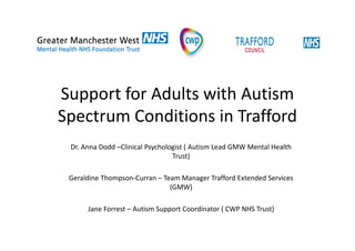 Support for Adults with Autism
Spectrum Conditions in Trafford
Dr. Anna Dodd –Clinical Psychologist ( Autism Lead GMW Mental Health
Trust)
Geraldine Thompson-Curran – Team Manager Trafford Extended Services
(GMW)
Jane Forrest – Autism Support Coordinator ( CWP NHS Trust)
 