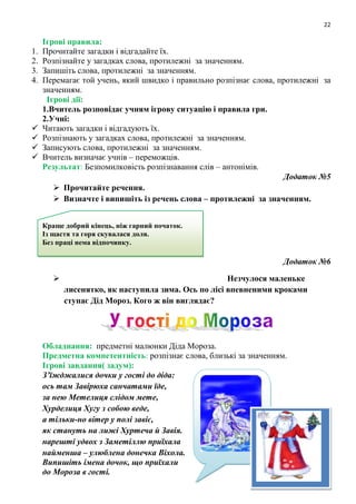 22
Ігрові правила:
1. Прочитайте загадки і відгадайте їх.
2. Розпізнайте у загадках слова, протилежні за значенням.
3. Запишіть слова, протилежні за значенням.
4. Перемагає той учень, який швидко і правильно розпізнає слова, протилежні за
значенням.
Ігрові дії:
1.Вчитель розповідає учням ігрову ситуацію і правила гри.
2.Учні:
 Читають загадки і відгадують їх.
 Розпізнають у загадках слова, протилежні за значенням.
 Записують слова, протилежні за значенням.
 Вчитель визначає учнів – переможців.
Результат: Безпомилковість розпізнавання слів – антонімів.
Додаток №5
 Прочитайте речення.
 Визначте і випишіть із речень слова – протилежні за значенням.
Додаток №6
 Незчулося маленьке
лисенятко, як наступила зима. Ось по лісі впевненими кроками
ступає Дід Мороз. Кого ж він виглядає?
Обладнання: предметні малюнки Діда Мороза.
Предметна компетентність: розпізнає слова, близькі за значенням.
Ігрові завдання( задум):
З’їжджалися дочки у гості до діда:
ось там Завірюха санчатами їде,
за нею Метелиця слідом мете,
Хурделиця Хугу з собою веде,
а тільки-но вітер у полі завіє,
як стануть на лижі Хуртеча й Завія.
нарешті удвох з Заметіллю приїхала
найменша – улюблена донечка Віхола.
Випишіть імена дочок, що приїхали
до Мороза в гості.
Краще добрий кінець, ніж гарний початок.
Із щастя та горя скувалася доля.
Без праці нема відпочинку.
 