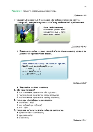 48
Результат: Кількість і якість складених речень.
Додаток №9
 Складіть і запишіть 3-4 зв’язаних між собою речення за змістом
ілюстрації, використовуючи для зв’язку закінчення і прийменники.
Додаток № 9-а
 Встановіть логіко – граматичний зв’язок між словами у реченні за
допомогою граматичних питань.
Додаток №10
 Виконайте тестове завдання.
1. Що таке іменник?
А частина мови, що означає дію предмета;
Б частина мови, що означає назву предмета;
В частина мови, що означає ознаку предмета;
2. Іменники відповідають на питання:
А який? яка? яке?
Б що робить? що роблять?
В хто? що?
3. Іменники зв’язуються між собою за допомогою:
А прийменників і закінчень;
Б прикметників;
В іменників;
Додаток №11
Люди знайшли лелеку …
поламаним крилом. Вони
виходили його, а … потім
випустили … волю.
Люди знайшли лелеку з поламаним крилом.
(Хто?) ….. ( що зробили?) …… ;
…….( кого?) ……;
…… (з чим?) …… ;
……. ( яким?) ……;
 