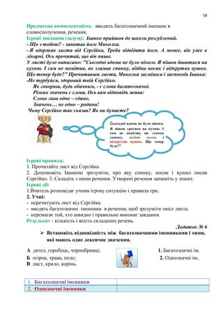 58
Предметна компетентність: вводить багатозначний іменник в
словосполучення, речення.
Ігрові завдання (задум): Іванко прийшов до школи розгублений.
- Що з тобою? - запитав його Миколка.
- Я одержав листа від Сергійка. Треба відвідати його. А може, він уже в
лікарні. Ось прочитай, що він пише.
У листі було написано: "Сьогодні вдома не було нікого. Я пішов бавитися на
кухню. І сам не помітив, як зламав спинку, відбив носик і відкрутив вушко.
Що тепер буде?” Прочитавши листа, Миколка засміявся і заспокоїв Іванка:
-Не турбуйся, здоровий твій Сергійко.
Як говориш, будь обачним, - є слова багатозначні.
Різних значень є слова. Ось вам відповідь жива:
Слово лиш одне – єдине,
Значень… не одно – родина!
Чому Сергійко так сказав? Як ви думаєте?
Ігрові правила:
1. Прочитайте лист від Сергійка.
2. Допоможіть Іванкові зрозуміти, про яку спинку, носик і вушко писав
Сергійко. 3. Складіть з ними речення. Утворені речення запишіть у зошит.
Ігрові дії:
1.Вчитель розповідає учням ігрову ситуацію і правила гри.
2. Учні:
- перечитують лист від Сергійка.
- вводять багатозначні іменники в речення, щоб зрозуміти зміст листа.
- перемагає той, хто швидко і правильно виконає завдання.
Результат : кількість і якість складених речень.
Додаток № 6
 Встановіть відповідність між багатозначними іменниками і тими,
які мають одне лексичне значення.
А дятел, горобець, чорнобривці; 1. Багатозначні ім.
Б огірок, трава, поле; 2. Однозначні ім..
В лист, крило, корінь.
1. Багатозначні іменники
2. Однозначні іменники
Сьогодні вдома не було нікого.
Я пішов гратися на кухню. І
сам не помітив, як зламав
спинку, відбив носик і
відкрутив вушко. Що тепер
буде?‖
 