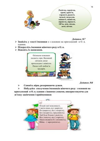 78
Додаток №7
 Знайдіть у тексті іменники з з основою на приголосний в О. в.
однини.
 Підкресліть іменники жіночого роду в О. в.
 Поясніть їх написання.
Додаток №8
 Спишіть вірш, розкриваючи дужки.
 Побудуйте сполучення іменників жіночого роду з основою на
приголосний в О. в. однини з іншими словами, використовуючи для
зв’язку закінчення і прийменники:
Радістю, гордістю,
крові, кров’ю,
гордості, радості,
медалі, медаллю,
свіжості, свіжістю,
вірністю, вірності,
Об’ю, міді, міддю,
ночі, ніччю.
Осінньою пожежею
палають гори. Весняний
світанок дихає
прохолодою і свіжістю.
Пахне хліб любов’ю
трударів.
Пізнай свої можливості,
І жити вчись по ( щирість).
По (щирість), без ( хитрість),
Без (заздрість), (зрадливість).
Хай буде більше ( радість),
Від ( юність), від ( старість),
Хвала (відвага) й ( сміливість),
Війна – ( зарозумілість).
 