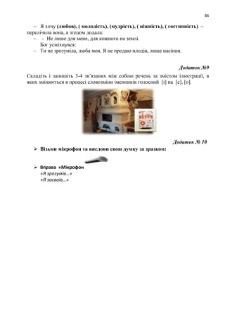 86
– Я хочу (любов), ( молодість), (мудрість), ( ніжність), ( гостинність) –
перелічила вона, а згодом додала:
– – Не лише для мене, для кожного на землі.
Бог усміхнувся:
– Ти не зрозуміла, люба моя. Я не продаю плодів, лише насіння.
Додаток №9
Складіть і запишіть 3-4 зв’язаних між собою речень за змістом ілюстрації, в
яких змінюється в процесі словозміни іменників голосний [і] на [е], [о].
Додаток № 10
 Візьми мікрофон та вислови свою думку за зразком:
 Вправа «Мікрофон
«Я зрозумів…»
«Я засвоїв…»
 