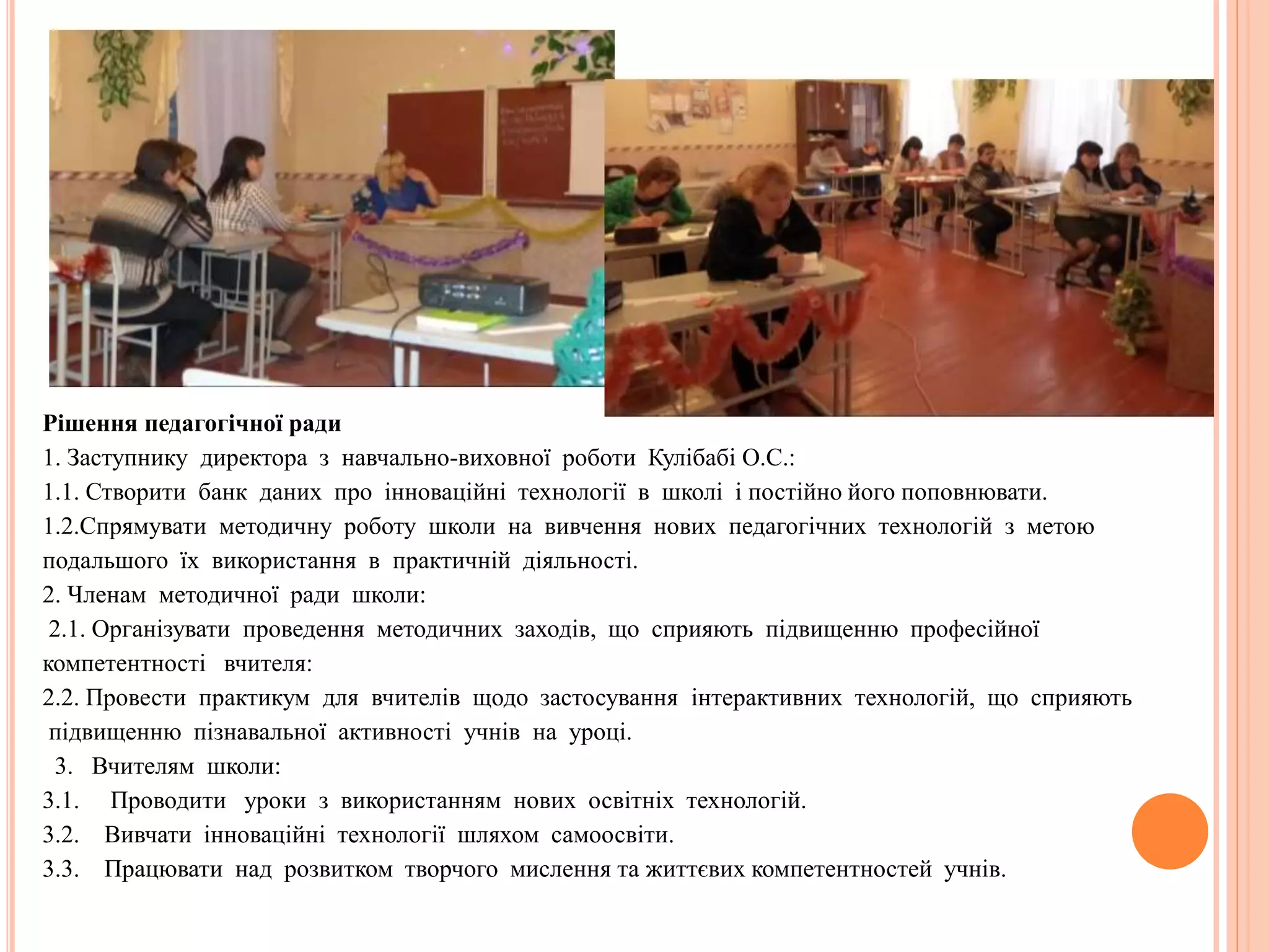 Рішення педагогічної ради
1. Заступнику директора з навчально-виховної роботи Кулібабі О.С.:
1.1. Створити банк даних про інноваційні технології в школі і постійно його поповнювати.
1.2.Спрямувати методичну роботу школи на вивчення нових педагогічних технологій з метою
подальшого їх використання в практичній діяльності.
2. Членам методичної ради школи:
2.1. Організувати проведення методичних заходів, що сприяють підвищенню професійної
компетентності вчителя:
2.2. Провести практикум для вчителів щодо застосування інтерактивних технологій, що сприяють
підвищенню пізнавальної активності учнів на уроці.
3. Вчителям школи:
3.1. Проводити уроки з використанням нових освітніх технологій.
3.2. Вивчати інноваційні технології шляхом самоосвіти.
3.3. Працювати над розвитком творчого мислення та життєвих компетентностей учнів.
 