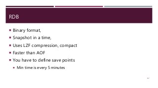 RDB
 Binary format,
 Snapshot in a time,
 Uses LZF compression, compact
 Faster than AOF
 You have to define save points
 Min time is every 5 minutes
107
 