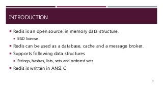 INTRODUCTION
 Redis is an open source, in memory data structure.
 BSD license
 Redis can be used as a database, cache and a message broker.
 Supports following data structures
 Strings, hashes, lists, sets and ordered sets
 Redis is written in ANSI C
11
 
