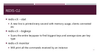 REDIS-CLI
 redis-cli --stat
 A new line is printed every second with memory usage, clients connected
etc
 redis-cli --bigkeys
 Scans the entire keyspace to find biggest keys and average sizes per key
type
 redis-cli monitor
 Will print all the commands received by an instance
113
 