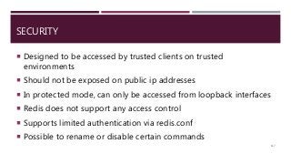SECURITY
 Designed to be accessed by trusted clients on trusted
environments
 Should not be exposed on public ip addresses
 In protected mode, can only be accessed from loopback interfaces
 Redis does not support any access control
 Supports limited authentication via redis.conf
 Possible to rename or disable certain commands
117
 
