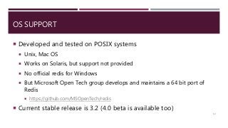 OS SUPPORT
 Developed and tested on POSIX systems
 Unix, Mac OS
 Works on Solaris, but support not provided
 No official redis for Windows
 But Microsoft Open Tech group develops and maintains a 64 bit port of
Redis
 https://github.com/MSOpenTech/redis
 Current stable release is 3.2 (4.0 beta is available too)
12
 
