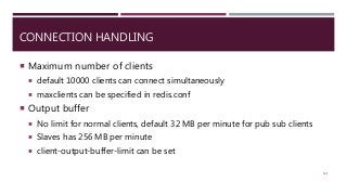 CONNECTION HANDLING
 Maximum number of clients
 default 10000 clients can connect simultaneously
 maxclients can be specified in redis.conf
 Output buffer
 No limit for normal clients, default 32 MB per minute for pub sub clients
 Slaves has 256 MB per minute
 client-output-buffer-limit can be set
121
 