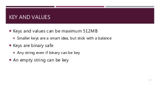 KEY AND VALUES
 Keys and values can be maximum 512MB
 Smaller keys are a smart idea, but stick with a balance
 Keys are binary safe
 Any string even if binary can be key
 An empty string can be key
17
 