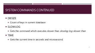 SYSTEM COMMANDS CONTINUED
 DBSIZE
 Count of keys in current database
 SLOWLOG
 Gets the command which executes slower than slowlog-log-slower-than
 TIME
 Gets the current time in seconds and microsecond.
23
 