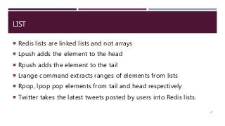 LIST
 Redis lists are linked lists and not arrays
 Lpush adds the element to the head
 Rpush adds the element to the tail
 Lrange command extracts ranges of elements from lists
 Rpop, lpop pop elements from tail and head respectively
 Twitter takes the latest tweets posted by users into Redis lists.
25
 