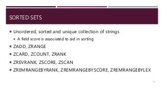 SORTED SETS
 Unordered, sorted and unique collection of strings
 A field score is associated to aid in sorting
 ZADD, ZRANGE
 ZCARD, ZCOUNT, ZRANK
 ZREVRANK, ZSCORE, ZSCAN
 ZREMRANGEBYRANK, ZREMRANGEBYSCORE, ZREMRANGEBYLEX
35
 