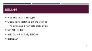 BITMAPS
 Not an actual data type
 Operations defined on the strings
 As strings are binary safe blobs of bits
 SETBIT, GETBIT,
 BITCOUNT, BITOP, BITOPS
 BITFIELD
38
 