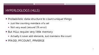 HYPERLOGLOGS (HLLS)
 Probabilistic data structure to count unique things
 Just like counting members of a set
 Not very exact (around 1% error)
 But HLLs require very little memory
 Actually it never add elements, Just maintains the count
 PFADD, PFCOUNT, PFMERGE
40
 