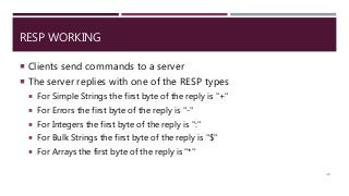 RESP WORKING
 Clients send commands to a server
 The server replies with one of the RESP types
 For Simple Strings the first byte of the reply is "+"
 For Errors the first byte of the reply is "-"
 For Integers the first byte of the reply is ":"
 For Bulk Strings the first byte of the reply is "$"
 For Arrays the first byte of the reply is "*"
49
 