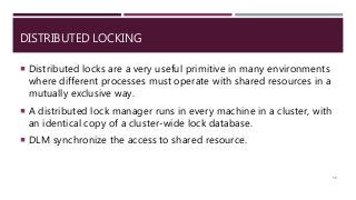DISTRIBUTED LOCKING
 Distributed locks are a very useful primitive in many environments
where different processes must operate with shared resources in a
mutually exclusive way.
 A distributed lock manager runs in every machine in a cluster, with
an identical copy of a cluster-wide lock database.
 DLM synchronize the access to shared resource.
50
 