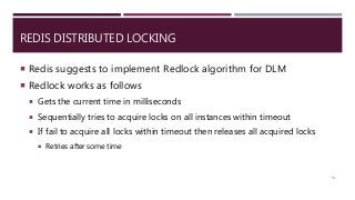REDIS DISTRIBUTED LOCKING
 Redis suggests to implement Redlock algorithm for DLM
 Redlock works as follows
 Gets the current time in milliseconds
 Sequentially tries to acquire locks on all instances within timeout
 If fail to acquire all locks within timeout then releases all acquired locks
 Retries after some time
51
 