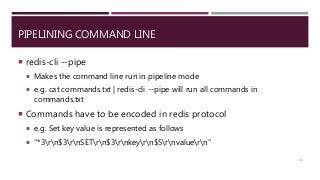 PIPELINING COMMAND LINE
 redis-cli --pipe
 Makes the command line run in pipeline mode
 e.g. cat commands.txt | redis-cli --pipe will run all commands in
commands.txt
 Commands have to be encoded in redis protocol
 e.g. Set key value is represented as follows
 "*3rn$3rnSETrn$3rnkeyrn$5rnvaluern"
63
 