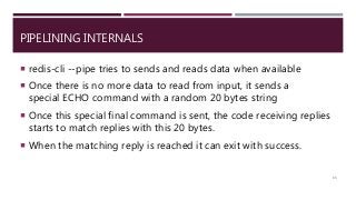 PIPELINING INTERNALS
 redis-cli --pipe tries to sends and reads data when available
 Once there is no more data to read from input, it sends a
special ECHO command with a random 20 bytes string
 Once this special final command is sent, the code receiving replies
starts to match replies with this 20 bytes.
 When the matching reply is reached it can exit with success.
65
 