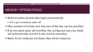 MEMORY OPTIMIZATIONS
 Redis encodes several data types automatically
 It’s a cpu vs memory trade-off
 Max number of entries and max size of the key can be specified
 If an encoded value will overflow the configured max size, Redis
will automatically convert it into normal encoding
 Redis 32 bit instances are faster than 64 bit instances
73
 