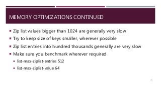 MEMORY OPTIMIZATIONS CONTINUED
 Zip list values bigger than 1024 are generally very slow
 Try to keep size of keys smaller, wherever possible
 Zip list entries into hundred thousands generally are very slow
 Make sure you benchmark wherever required
 list-max-ziplist-entries 512
 list-max-ziplist-value 64
74
 