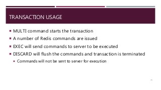 TRANSACTION USAGE
 MULTI command starts the transaction
 A number of Redis commands are issued
 EXEC will send commands to server to be executed
 DISCARD will flush the commands and transaction is terminated
 Commands will not be sent to server for execution
76
 