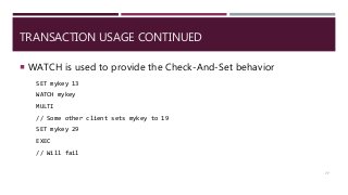 TRANSACTION USAGE CONTINUED
 WATCH is used to provide the Check-And-Set behavior
SET mykey 13
WATCH mykey
MULTI
// Some other client sets mykey to 19
SET mykey 29
EXEC
// Will fail
77
 