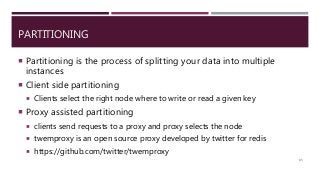 PARTITIONING
 Partitioning is the process of splitting your data into multiple
instances
 Client side partitioning
 Clients select the right node where to write or read a given key
 Proxy assisted partitioning
 clients send requests to a proxy and proxy selects the node
 twemproxy is an open source proxy developed by twitter for redis
 https://github.com/twitter/twemproxy
85
 
