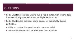 CLUSTERING
 Redis Cluster provides a way to run a Redis installation where data
is automatically sharded across multiple Redis nodes.
 Redis Cluster also provides some degree of availability during
partitions,
 ability to continue the operations when some nodes fail
 cluster stops to operate in the event when most nodes fail
88
 
